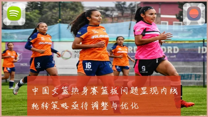中国女篮热身赛篮板问题显现内线轮转策略亟待调整与优化