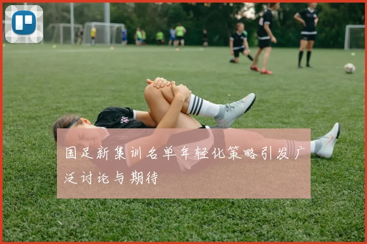 国足新集训名单年轻化策略引发广泛讨论与期待