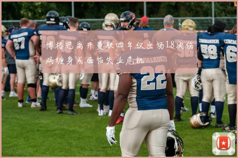 博格巴离开曼联四年仅出场18次伤病缠身或面临失业危机