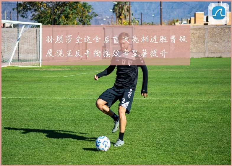 孙颖莎全运会后首次亮相连胜晋级展现正反手衔接效率显著提升