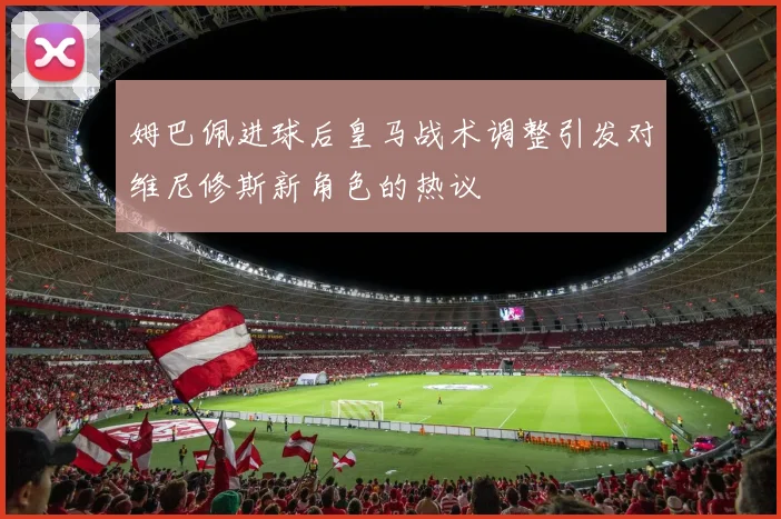 姆巴佩进球后皇马战术调整引发对维尼修斯新角色的热议