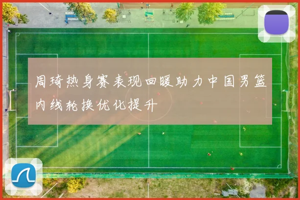 周琦热身赛表现回暖助力中国男篮内线轮换优化提升
