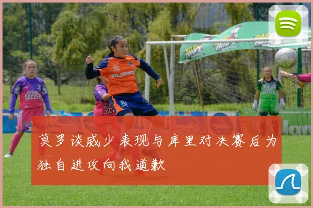 莫罗谈威少表现与库里对决赛后为独自进攻向我道歉
