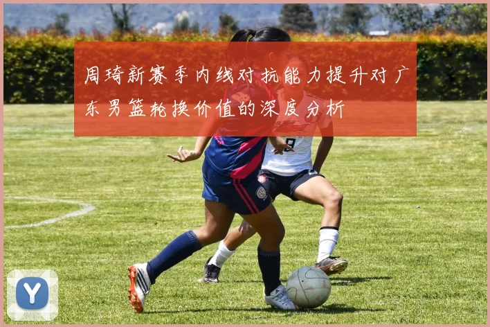 周琦新赛季内线对抗能力提升对广东男篮轮换价值的深度分析