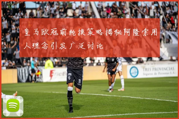 皇马欧冠前轮换策略揭秘阿隆索用人理念引发广泛讨论