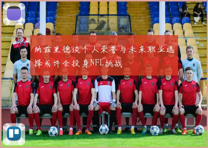 纳兹里德谈个人荣誉与未来职业选择或许会投身NFL挑战