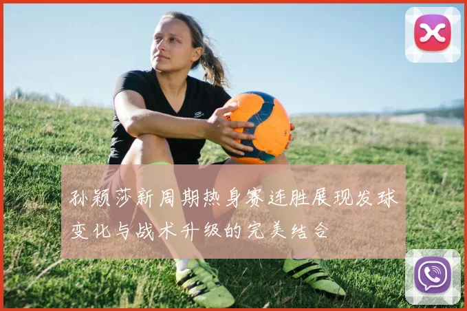 孙颖莎新周期热身赛连胜展现发球变化与战术升级的完美结合
