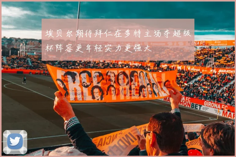 埃贝尔期待拜仁在多特主场夺超级杯阵容更年轻实力更强大